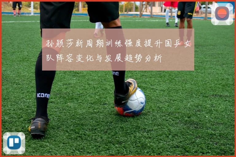 孙颖莎新周期训练强度提升国乒女队阵容变化与发展趋势分析