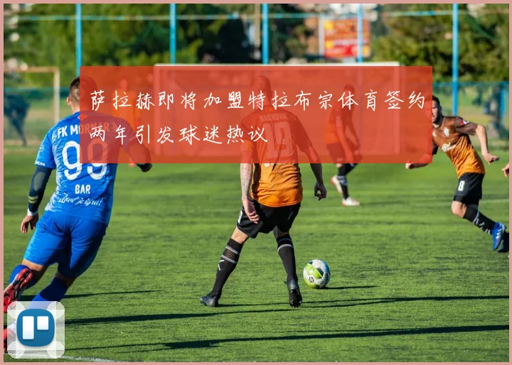萨拉赫即将加盟特拉布宗体育签约两年引发球迷热议