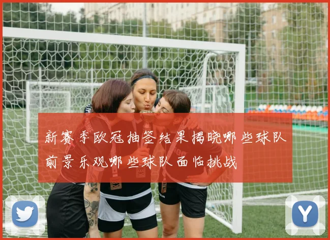 新赛季欧冠抽签结果揭晓哪些球队前景乐观哪些球队面临挑战