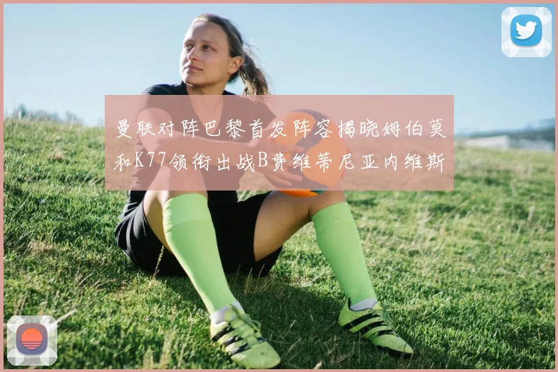 曼联对阵巴黎首发阵容揭晓姆伯莫和K77领衔出战B费维蒂尼亚内维斯坐替补