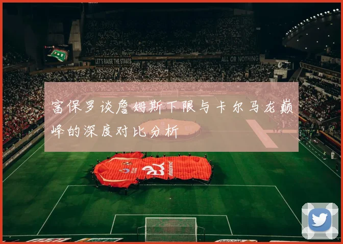 富保罗谈詹姆斯下限与卡尔马龙巅峰的深度对比分析