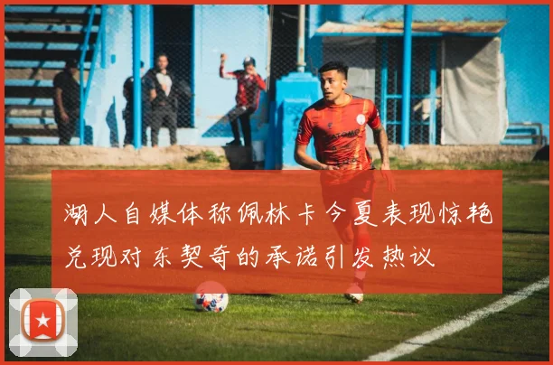 湖人自媒体称佩林卡今夏表现惊艳兑现对东契奇的承诺引发热议