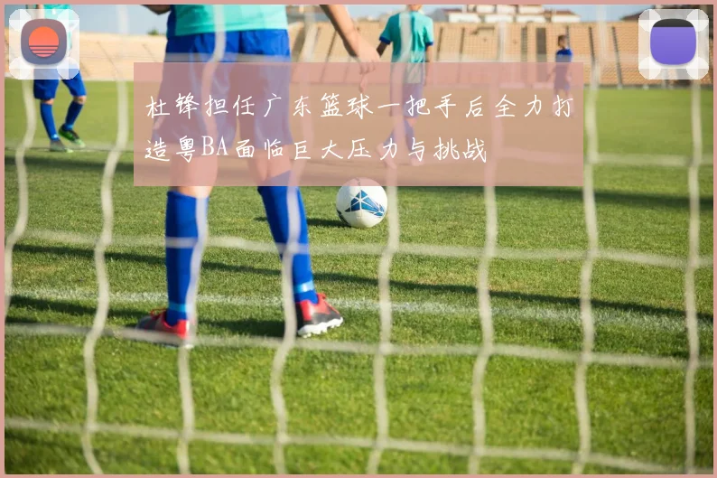 杜锋担任广东篮球一把手后全力打造粤BA面临巨大压力与挑战