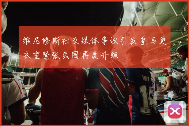 维尼修斯社交媒体争议引发皇马更衣室紧张氛围再度升级
