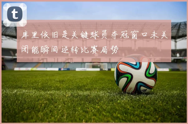 库里依旧是关键球员夺冠窗口未关闭能瞬间逆转比赛局势
