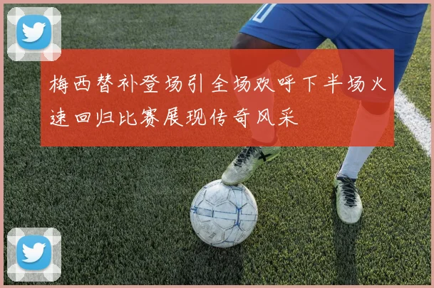 梅西替补登场引全场欢呼下半场火速回归比赛展现传奇风采
